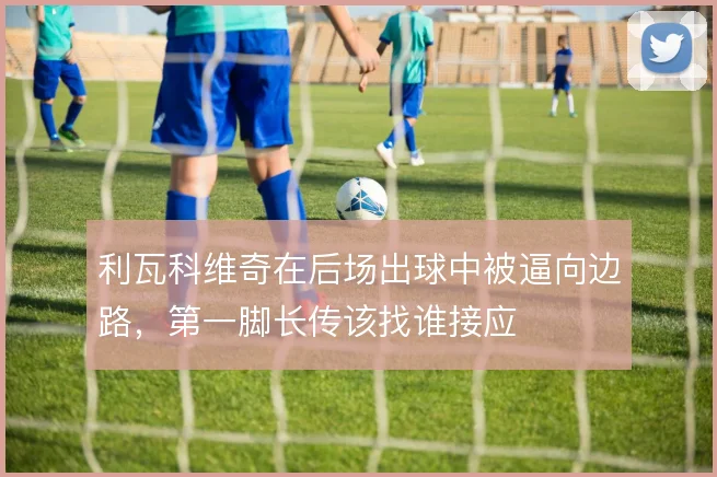 利瓦科维奇在后场出球中被逼向边路，第一脚长传该找谁接应