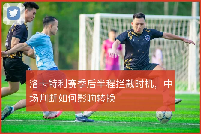 洛卡特利赛季后半程拦截时机，中场判断如何影响转换