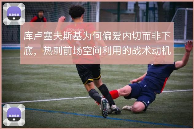 库卢塞夫斯基为何偏爱内切而非下底，热刺前场空间利用的战术动机在哪