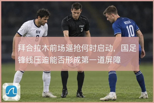 拜合拉木前场逼抢何时启动，国足锋线压迫能否形成第一道屏障