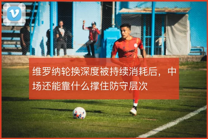 维罗纳轮换深度被持续消耗后，中场还能靠什么撑住防守层次