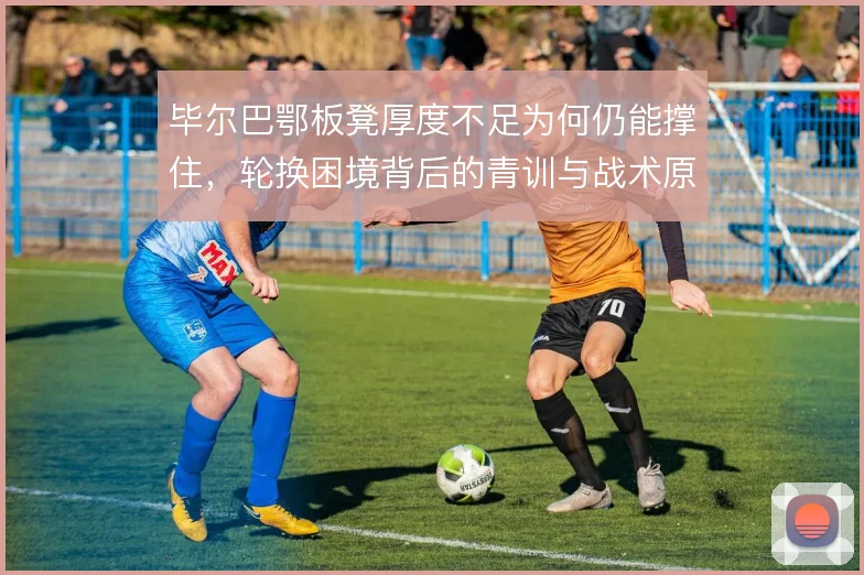 毕尔巴鄂板凳厚度不足为何仍能撑住,轮换困境背后的青训与战术原因