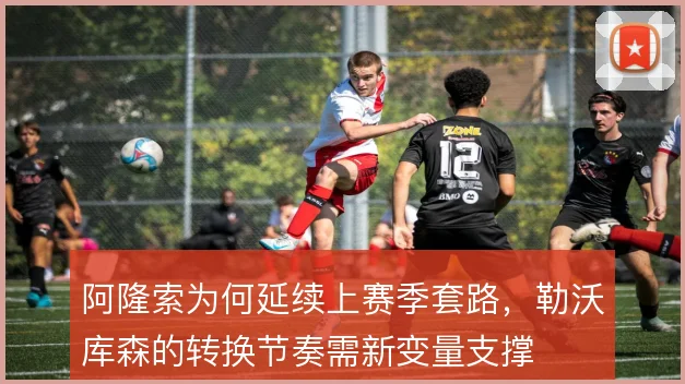 阿隆索为何延续上赛季套路,勒沃库森的转换节奏需新变量支撑
