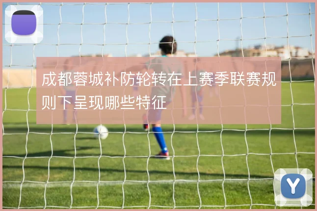 成都蓉城补防轮转在上赛季联赛规则下呈现哪些特征