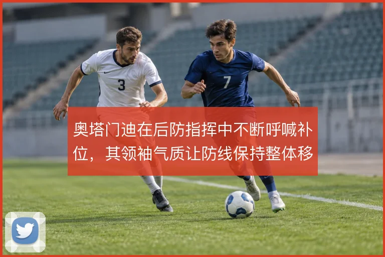 奥塔门迪在后防指挥中不断呼喊补位，其领袖气质让防线保持整体移动