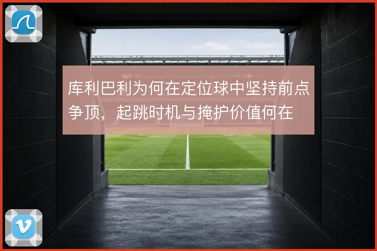 库利巴利为何在定位球中坚持前点争顶，起跳时机与掩护价值何在