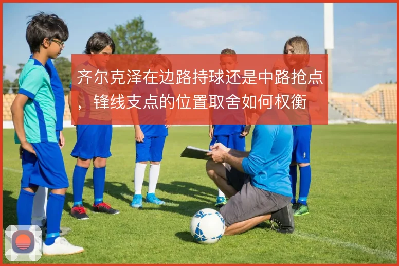 齐尔克泽在边路持球还是中路抢点,锋线支点的位置取舍如何权衡