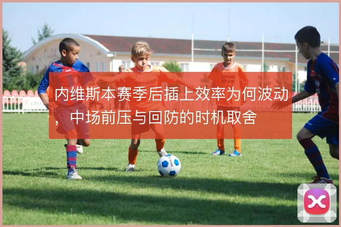 内维斯本赛季后插上效率为何波动，中场前压与回防的时机取舍