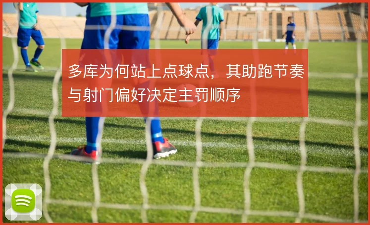 多库为何站上点球点，其助跑节奏与射门偏好决定主罚顺序