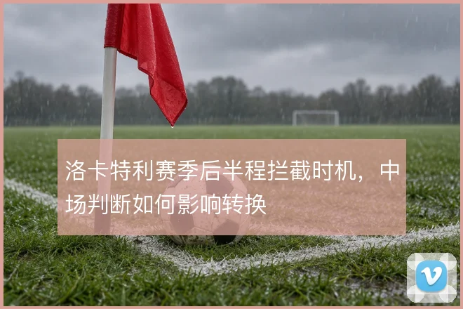 洛卡特利赛季后半程拦截时机，中场判断如何影响转换