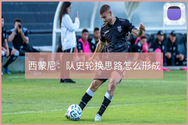 西蒙尼:队史轮换思路怎么形成