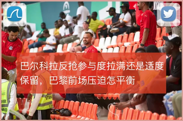 巴尔科拉反抢参与度拉满还是适度保留，巴黎前场压迫怎平衡