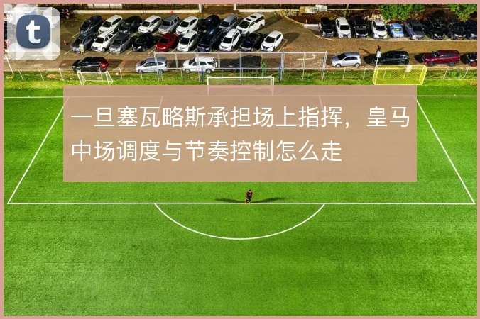 一旦塞瓦略斯承担场上指挥，皇马中场调度与节奏控制怎么走