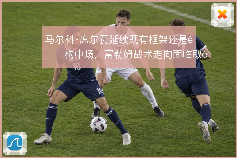 马尔科·席尔瓦延续既有框架还是重构中场，富勒姆战术走向面临取舍