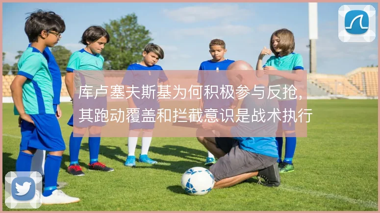 库卢塞夫斯基为何积极参与反抢，其跑动覆盖和拦截意识是战术执行的关键