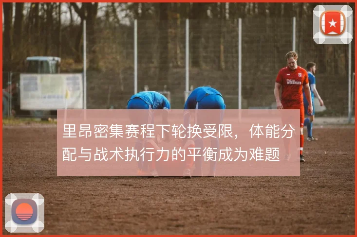 里昂密集赛程下轮换受限,体能分配与战术执行力的平衡成为难题