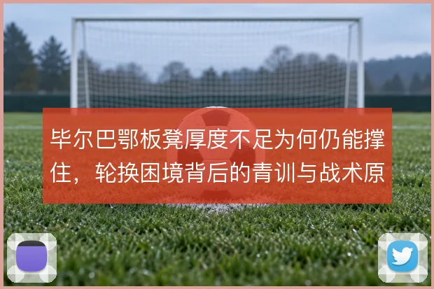 毕尔巴鄂板凳厚度不足为何仍能撑住,轮换困境背后的青训与战术原因