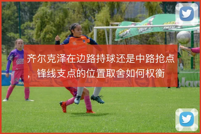 齐尔克泽在边路持球还是中路抢点,锋线支点的位置取舍如何权衡
