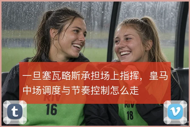 一旦塞瓦略斯承担场上指挥，皇马中场调度与节奏控制怎么走