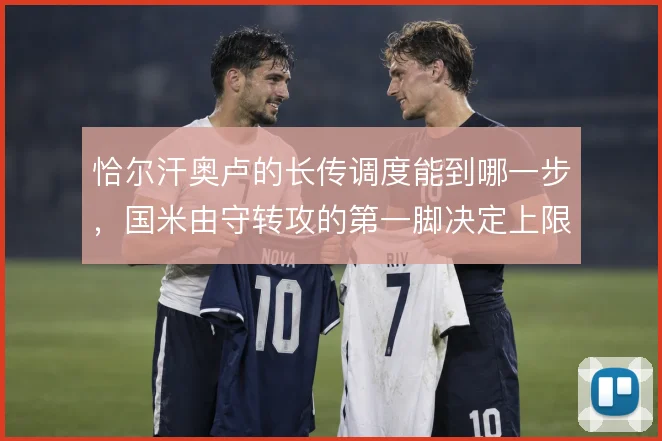 恰尔汗奥卢的长传调度能到哪一步,国米由守转攻的第一脚决定上限