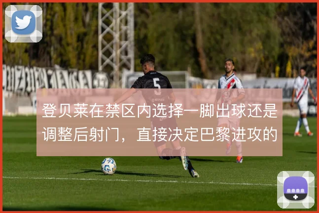 登贝莱在禁区内选择一脚出球还是调整后射门，直接决定巴黎进攻的终结效率